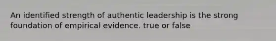 An identified strength of authentic leadership is the strong foundation of empirical evidence. true or false