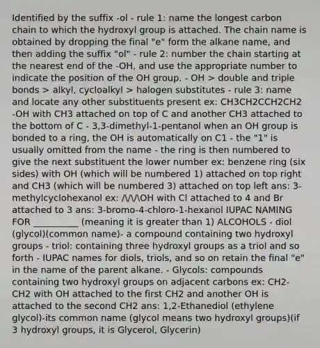 Identified by the suffix -ol - rule 1: name the longest carbon chain to which the hydroxyl group is attached. The chain name is obtained by dropping the final "e" form the alkane name, and then adding the suffix "ol" - rule 2: number the chain starting at the nearest end of the -OH, and use the appropriate number to indicate the position of the OH group. - OH > double and triple bonds > alkyl, cycloalkyl > halogen substitutes - rule 3: name and locate any other substituents present ex: CH3CH2CCH2CH2 -OH with CH3 attached on top of C and another CH3 attached to the bottom of C - 3,3-dimethyl-1-pentanol when an OH group is bonded to a ring, the OH is automatically on C1 - the "1" is usually omitted from the name - the ring is then numbered to give the next substituent the lower number ex: benzene ring (six sides) with OH (which will be numbered 1) attached on top right and CH3 (which will be numbered 3) attached on top left ans: 3-methylcyclohexanol ex: ///OH with Cl attached to 4 and Br attached to 3 ans: 3-bromo-4-chloro-1-hexanol IUPAC NAMING FOR __________ (meaning it is <a href='https://www.questionai.com/knowledge/ktgHnBD4o3-greater-than' class='anchor-knowledge'>greater than</a> 1) ALCOHOLS - diol (glycol)(common name)- a compound containing two hydroxyl groups - triol: containing three hydroxyl groups as a triol and so forth - IUPAC names for diols, triols, and so on retain the final "e" in the name of the parent alkane. - Glycols: compounds containing two hydroxyl groups on adjacent carbons ex: CH2-CH2 with OH attached to the first CH2 and another OH is attached to the second CH2 ans: 1,2-Ethanediol (ethylene glycol)-its common name (glycol means two hydroxyl groups)(if 3 hydroxyl groups, it is Glycerol, Glycerin)