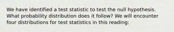 We have identified a test statistic to test the null hypothesis. What probability distribution does it follow? We will encounter four distributions for test statistics in this reading: