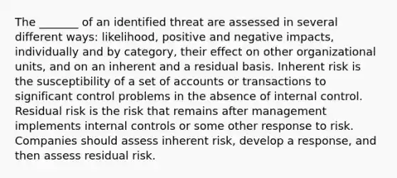 The _______ of an identified threat are assessed in several different ways: likelihood, positive and negative impacts, individually and by category, their effect on other organizational units, and on an inherent and a residual basis. Inherent risk is the susceptibility of a set of accounts or transactions to significant control problems in the absence of internal control. Residual risk is the risk that remains after management implements internal controls or some other response to risk. Companies should assess inherent risk, develop a response, and then assess residual risk.