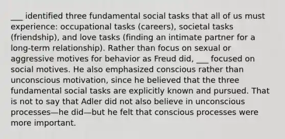 ___ identified three fundamental social tasks that all of us must experience: occupational tasks (careers), societal tasks (friendship), and love tasks (finding an intimate partner for a long-term relationship). Rather than focus on sexual or aggressive motives for behavior as Freud did, ___ focused on social motives. He also emphasized conscious rather than unconscious motivation, since he believed that the three fundamental social tasks are explicitly known and pursued. That is not to say that Adler did not also believe in unconscious processes—he did—but he felt that conscious processes were more important.