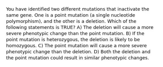 You have identified two different mutations that inactivate the same gene. One is a point mutation (a single nucleotide polymorphism), and the other is a deletion. Which of the following statements is TRUE? A) The deletion will cause a more severe phenotypic change than the point mutation. B) If the point mutation is heterozygous, the deletion is likely to be homozygous. C) The point mutation will cause a more severe phenotypic change than the deletion. D) Both the deletion and the point mutation could result in similar phenotypic changes.