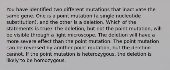 You have identified two different mutations that inactivate the same gene. One is a point mutation (a single nucleotide substitution), and the other is a deletion. Which of the statements is true? The deletion, but not the point mutation, will be visible through a light microscope. The deletion will have a more severe effect than the point mutation. The point mutation can be reversed by another point mutation, but the deletion cannot. If the point mutation is heterozygous, the deletion is likely to be homozygous.