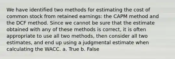 We have identified two methods for estimating the cost of common stock from retained earnings: the CAPM method and the DCF method. Since we cannot be sure that the estimate obtained with any of these methods is correct, it is often appropriate to use all two methods, then consider all two estimates, and end up using a judgmental estimate when calculating the WACC. a. True b. False