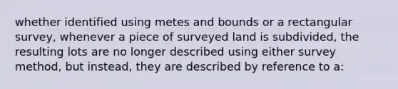 whether identified using metes and bounds or a rectangular survey, whenever a piece of surveyed land is subdivided, the resulting lots are no longer described using either survey method, but instead, they are described by reference to a: