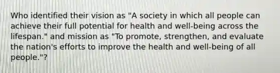 Who identified their vision as "A society in which all people can achieve their full potential for health and well-being across the lifespan." and mission as "To promote, strengthen, and evaluate the nation's efforts to improve the health and well-being of all people."?