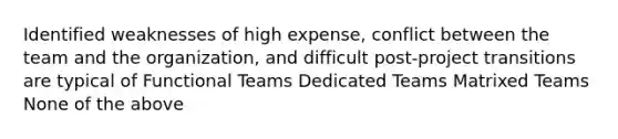 Identified weaknesses of high expense, conflict between the team and the organization, and difficult post-project transitions are typical of Functional Teams Dedicated Teams Matrixed Teams None of the above