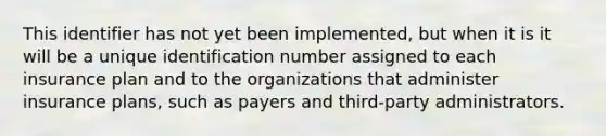 This identifier has not yet been implemented, but when it is it will be a unique identification number assigned to each insurance plan and to the organizations that administer insurance plans, such as payers and third-party administrators.