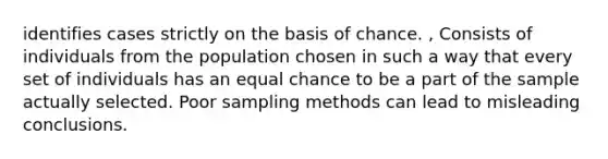 identifies cases strictly on the basis of chance. , Consists of individuals from the population chosen in such a way that every set of individuals has an equal chance to be a part of the sample actually selected. Poor sampling methods can lead to misleading conclusions.