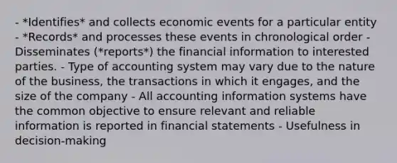 - *Identifies* and collects economic events for a particular entity - *Records* and processes these events in chronological order - Disseminates (*reports*) the financial information to interested parties. - Type of accounting system may vary due to the nature of the business, the transactions in which it engages, and the size of the company - All accounting information systems have the common objective to ensure relevant and reliable information is reported in financial statements - Usefulness in decision-making