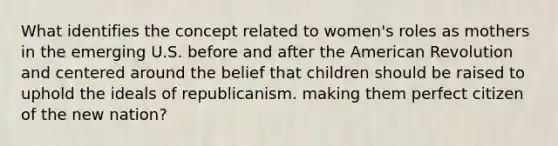 What identifies the concept related to women's roles as mothers in the emerging U.S. before and after the American Revolution and centered around the belief that children should be raised to uphold the ideals of republicanism. making them perfect citizen of the new nation?