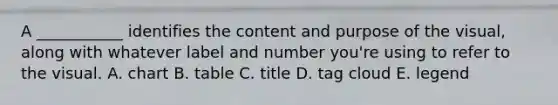 A​ ___________ identifies the content and purpose of the​ visual, along with whatever label and number​ you're using to refer to the visual. A. chart B. table C. title D. tag cloud E. legend