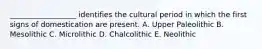 __________________ identifies the cultural period in which the first signs of domestication are present. A. Upper Paleolithic B. Mesolithic C. Microlithic D. Chalcolithic E. Neolithic
