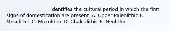 __________________ identifies the cultural period in which the first signs of domestication are present. A. Upper Paleolithic B. Mesolithic C. Microlithic D. Chalcolithic E. Neolithic