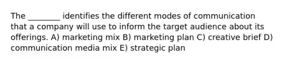 The ________ identifies the different modes of communication that a company will use to inform the target audience about its offerings. A) marketing mix B) marketing plan C) creative brief D) communication media mix E) strategic plan