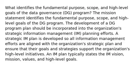 What identifies the fundamental purpose, scope, and high-level goals of the data governance (DG) program? The mission statement identifies the fundamental purpose, scope, and high-level goals of the DG program. The development of a DG program plan should be incorporated into the organization's strategic information management (IM) planning efforts. A strategic IM plan is developed so all information management efforts are aligned with the organization's strategic plan and ensure that their goals and strategies support the organization's high-level initiatives. An IM plan typically states the IM vision, mission, values, and high-level goals.