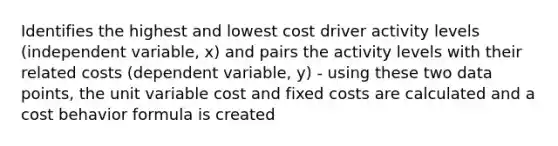 Identifies the highest and lowest cost driver activity levels (independent variable, x) and pairs the activity levels with their related costs (dependent variable, y) - using these two data points, the unit variable cost and fixed costs are calculated and a cost behavior formula is created