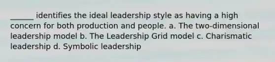 ______ identifies the ideal leadership style as having a high concern for both production and people. a. The two-dimensional leadership model b. The Leadership Grid model c. Charismatic leadership d. Symbolic leadership