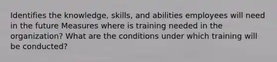 Identifies the knowledge, skills, and abilities employees will need in the future Measures where is training needed in the organization? What are the conditions under which training will be conducted?