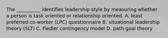 The __________ identifies leadership style by measuring whether a person is task oriented or relationship oriented. A. least preferred co-worker (LPC) questionnaire B. situational leadership theory (SLT) C. Fiedler contingency model D. path-goal theory