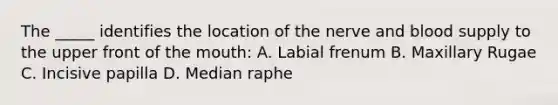 The _____ identifies the location of the nerve and blood supply to the upper front of the mouth: A. Labial frenum B. Maxillary Rugae C. Incisive papilla D. Median raphe