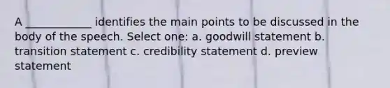 A ____________ identifies the main points to be discussed in the body of the speech. Select one: a. goodwill statement b. transition statement c. credibility statement d. preview statement