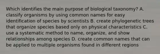 Which identifies the main purpose of biological taxonomy? A. classify organisms by using common names for easy identification of species by scientists B. create phylogenetic trees that organize species based only on physical characteristics C. use a systematic method to name, organize, and show relationships among species D. create common names that can be applied to multiple organisms found in different regions