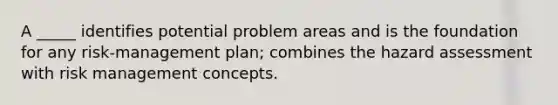 A _____ identifies potential problem areas and is the foundation for any risk-management plan; combines the hazard assessment with risk management concepts.