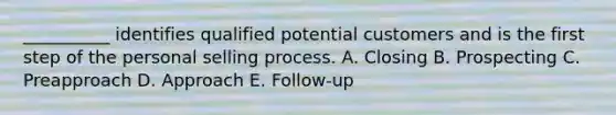 __________ identifies qualified potential customers and is the first step of the personal selling process. A. Closing B. Prospecting C. Preapproach D. Approach E. ​Follow-up