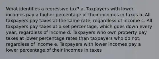 What identifies a regressive tax? a. Taxpayers with lower incomes pay a higher percentage of their incomes in taxes b. All taxpayers pay taxes at the same rate, regardless of income c. All taxpayers pay taxes at a set percentage, which goes down every year, regardless of income d. Taxpayers who own property pay taxes at lower percentage rates than taxpayers who do not, regardless of income e. Taxpayers with lower incomes pay a lower percentage of their incomes in taxes