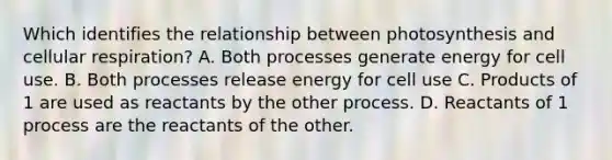 Which identifies the relationship between photosynthesis and cellular respiration? A. Both processes generate energy for cell use. B. Both processes release energy for cell use C. Products of 1 are used as reactants by the other process. D. Reactants of 1 process are the reactants of the other.