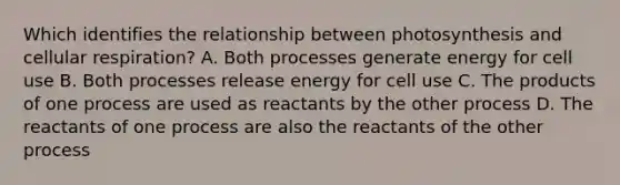 Which identifies the relationship between photosynthesis and cellular respiration? A. Both processes generate energy for cell use B. Both processes release energy for cell use C. The products of one process are used as reactants by the other process D. The reactants of one process are also the reactants of the other process