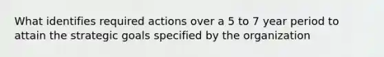 What identifies required actions over a 5 to 7 year period to attain the strategic goals specified by the organization