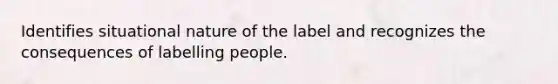 Identifies situational nature of the label and recognizes the consequences of labelling people.