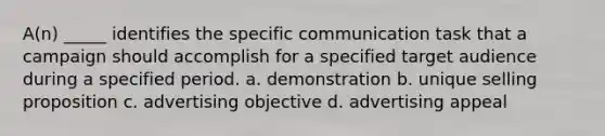 A(n) _____ identifies the specific communication task that a campaign should accomplish for a specified target audience during a specified period. a. demonstration b. unique selling proposition c. advertising objective d. advertising appeal