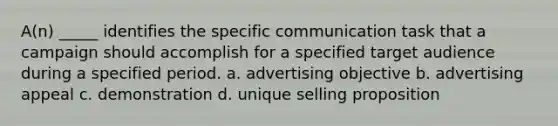 A(n) _____ identifies the specific communication task that a campaign should accomplish for a specified target audience during a specified period. a. advertising objective b. advertising appeal c. demonstration d. unique selling proposition