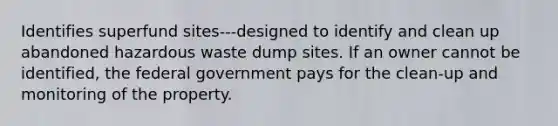 Identifies superfund sites---designed to identify and clean up abandoned hazardous waste dump sites. If an owner cannot be identified, the federal government pays for the clean-up and monitoring of the property.