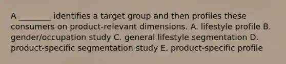 A ________ identifies a target group and then profiles these consumers on product-relevant dimensions. A. lifestyle profile B. gender/occupation study C. general lifestyle segmentation D. product-specific segmentation study E. product-specific profile