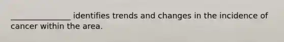 _______________ identifies trends and changes in the incidence of cancer within the area.