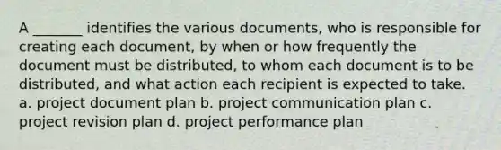 A _______ identifies the various documents, who is responsible for creating each document, by when or how frequently the document must be distributed, to whom each document is to be distributed, and what action each recipient is expected to take. a. project document plan b. project communication plan c. project revision plan d. project performance plan