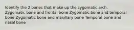 Identify the 2 bones that make up the zygomatic arch. Zygomatic bone and frontal bone Zygomatic bone and temporal bone Zygomatic bone and maxillary bone Temporal bone and nasal bone