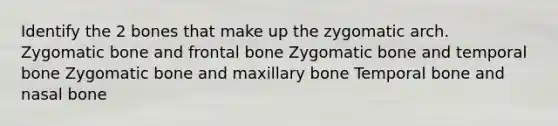 Identify the 2 bones that make up the zygomatic arch. Zygomatic bone and frontal bone Zygomatic bone and temporal bone Zygomatic bone and maxillary bone Temporal bone and nasal bone