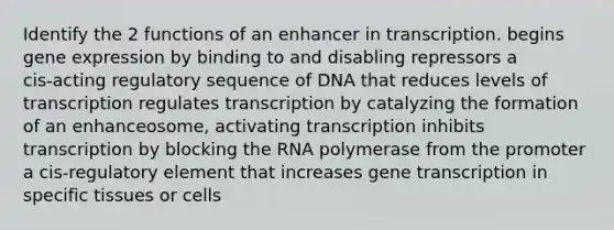 Identify the 2 functions of an enhancer in transcription. begins gene expression by binding to and disabling repressors a cis‑acting regulatory sequence of DNA that reduces levels of transcription regulates transcription by catalyzing the formation of an enhanceosome, activating transcription inhibits transcription by blocking the RNA polymerase from the promoter a cis‑regulatory element that increases gene transcription in specific tissues or cells