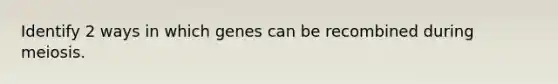 Identify 2 ways in which genes can be recombined during meiosis.