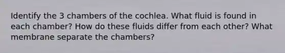 Identify the 3 chambers of the cochlea. What fluid is found in each chamber? How do these fluids differ from each other? What membrane separate the chambers?