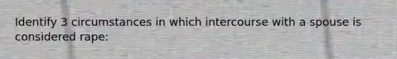 Identify 3 circumstances in which intercourse with a spouse is considered rape: