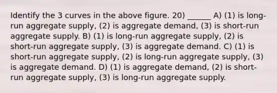 Identify the 3 curves in the above figure. 20) ______ A) (1) is long‐run aggregate supply, (2) is aggregate demand, (3) is short‐run aggregate supply. B) (1) is long‐run aggregate supply, (2) is short‐run aggregate supply, (3) is aggregate demand. C) (1) is short‐run aggregate supply, (2) is long‐run aggregate supply, (3) is aggregate demand. D) (1) is aggregate demand, (2) is short‐run aggregate supply, (3) is long‐run aggregate supply.