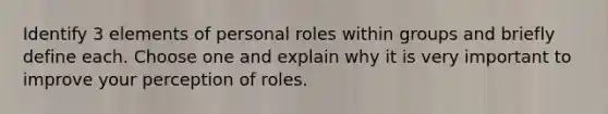 Identify 3 elements of personal roles within groups and briefly define each. Choose one and explain why it is very important to improve your perception of roles.