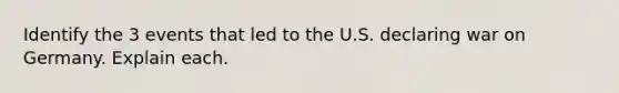 Identify the 3 events that led to the U.S. declaring war on Germany. Explain each.