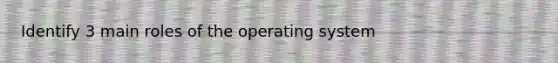 Identify 3 main roles of the operating system